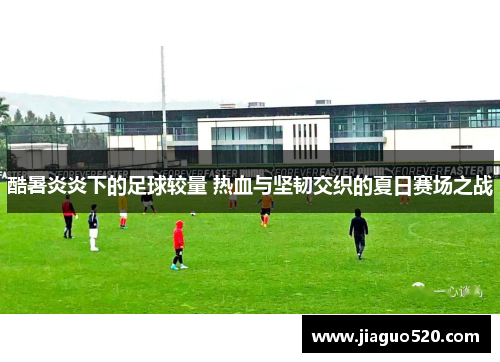 酷暑炎炎下的足球较量 热血与坚韧交织的夏日赛场之战